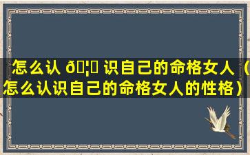 怎么认 🦄 识自己的命格女人（怎么认识自己的命格女人的性格）